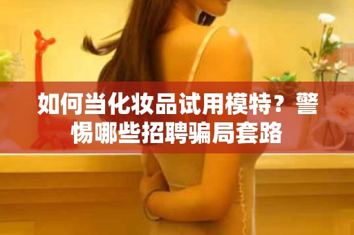 全国如何当化妆品试用模特？警惕哪些招聘骗局套路